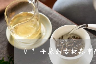 07年冰岛古树茶市值多少钱/2023052680391