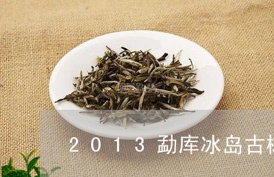 2013勐库冰岛古树茶价格/2023052738358