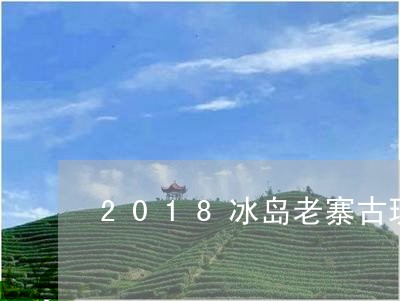 2018冰岛老寨古玩茶价钱/2023052715960