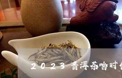 2023普洱茶啥时候涨价/2023102513939