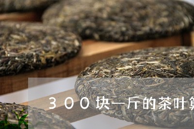 300块一斤的茶叶算好的吗/2023052652815