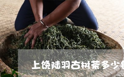 上饶陆羽古树茶多少钱/2023092104358