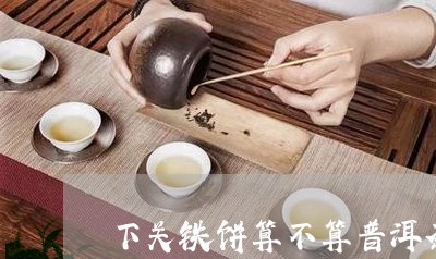 下关铁饼算不算普洱茶/2023100650715