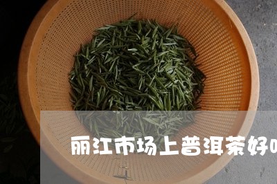 丽江市场上普洱茶好吗/2023092795927