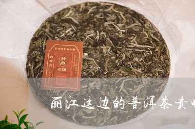 丽江这边的普洱茶贵吗/2023072417158