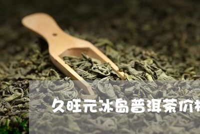 久旺元冰岛普洱茶价格/2023101772726