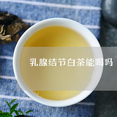 乳腺结节白茶能喝吗/2023071528368