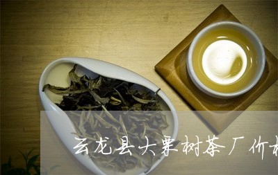 云龙县大栗树茶厂价格/2023071635058