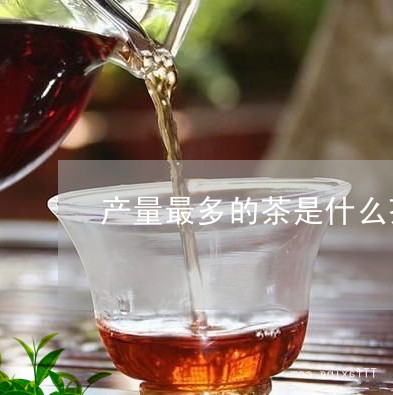 产量最多的茶是什么茶/2023071404847