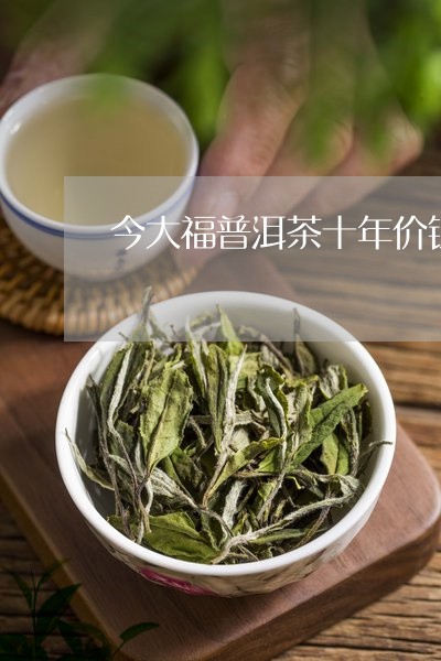 今大福普洱茶十年价钱/2023092554727