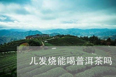 儿发烧能喝普洱茶吗/2023062297172