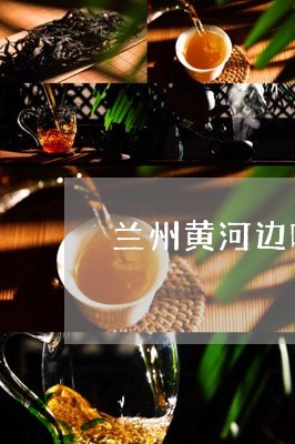 兰州黄河边喝茶哪里好/2023071621814