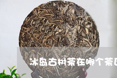 冰岛古树茶在哪个茶区/2023061294848