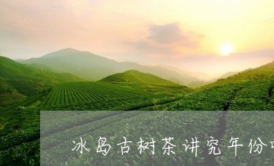 冰岛古树茶讲究年份吗/2023061170705