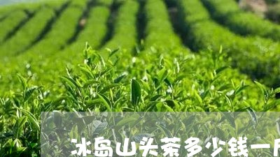 冰岛山头茶多少钱一斤/2023092361716