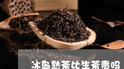 冰岛熟茶比生茶贵吗/2023042670715