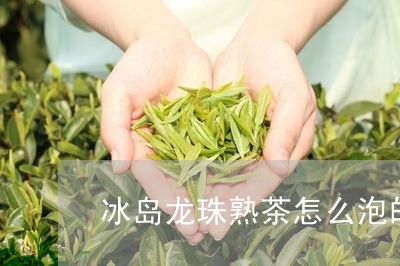 冰岛龙珠熟茶怎么泡的/2023061245259