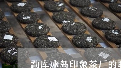 勐库冰岛印象茶厂的联系电话/2023052651504