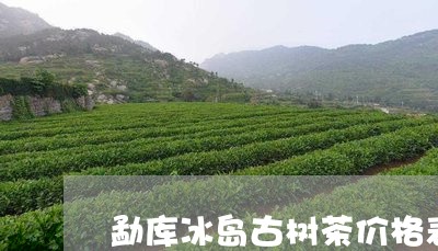 勐库冰岛古树茶价格表/2023092373035