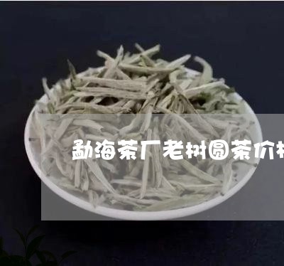 勐海茶厂老树圆茶价格/2023071633036