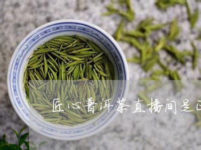 匠心普洱茶直播间是正品吗/2023112505039