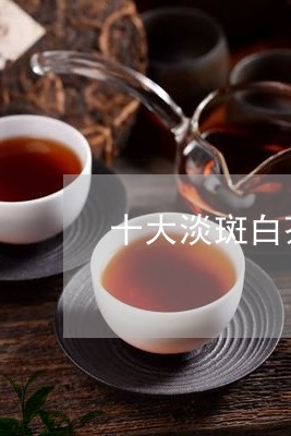 十大淡斑白茶排行榜/2023121745057