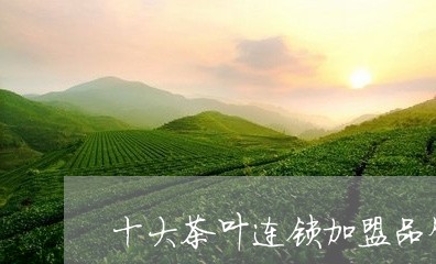 十大茶叶连锁加盟品牌排行榜/2023052623948