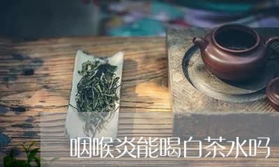 咽喉炎能喝白茶水吗/2023062952027