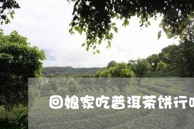 回娘家吃普洱茶饼行吗视频/2023082750613