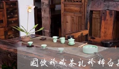 国饮珍藏茶礼珍稀白茶/2023092873794