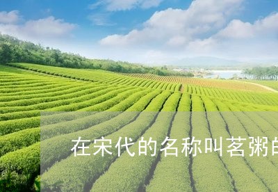 在宋代的名称叫茗粥的是什么茶/2023060176139