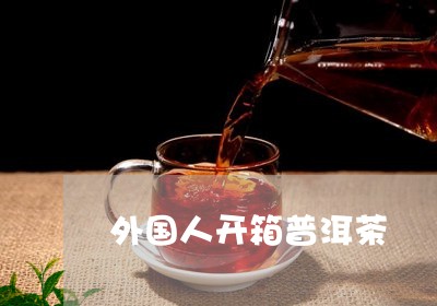 外国人开箱普洱茶/2023120456147