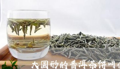 大圆形的普洱茶饼叫什么/2023110494928