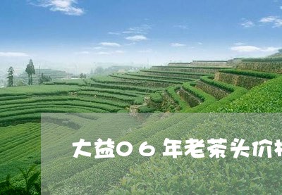 大益06年老茶头价格/2023071656050