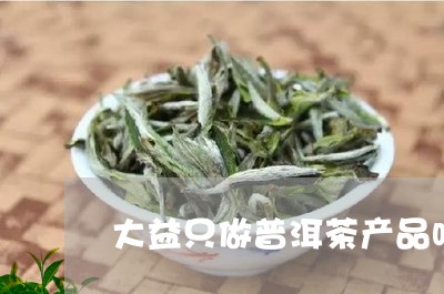 大益只做普洱茶产品吗/2023082941895