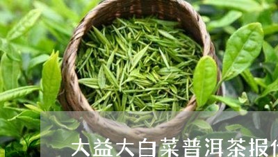 大益大白菜普洱茶报价/2023092748271