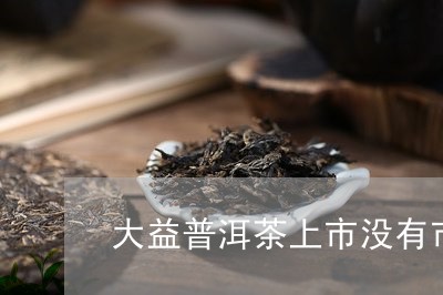 大益普洱茶上市没有市场/2023121578273