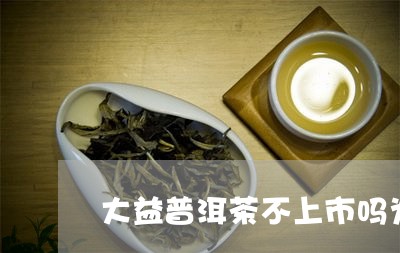 大益普洱茶不上市吗为什么/2023110510605