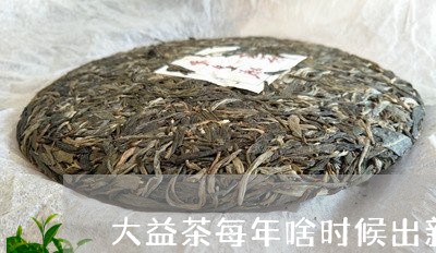 大益茶每年啥时候出新/2023071695047