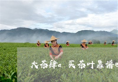 大茶肆a买茶叶靠谱吗/2023092182719