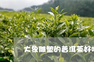 大象雕塑的普洱茶好喝吗/2023122028160