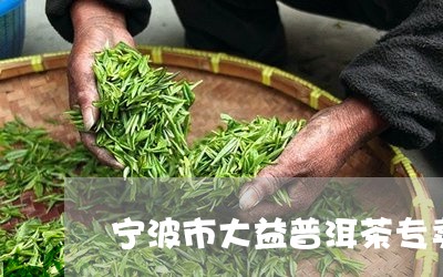 宁波市大益普洱茶专卖店地址/2023110403604