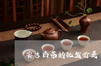 安吉白茶的批发价是多少/2023101715928