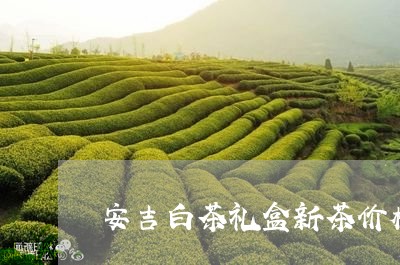 安吉白茶礼盒新茶价格表/2023102447250