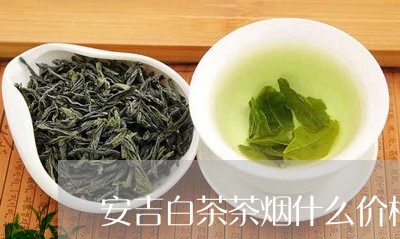 安吉白茶茶烟什么价格/2023093038483