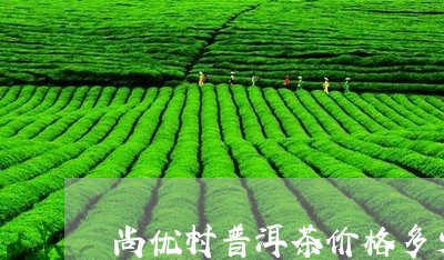 尚优村普洱茶价格多少/2023120621527