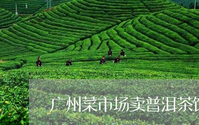 广州菜市场卖普洱茶饼的地方/2023110567474