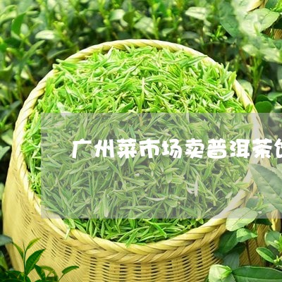 广州菜市场卖普洱茶饼的地方/2023121641604