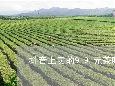 抖音上卖的99元茶叶好不好/2023052680585