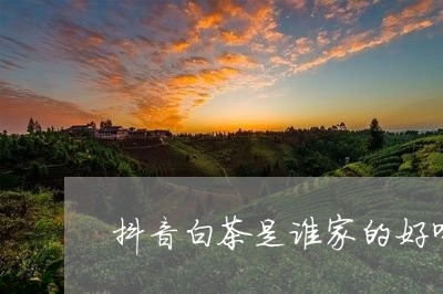 抖音白茶是谁家的好喝点/2023063072716